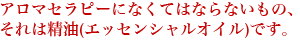 アロマセラピーになくてはならないもの、それは精油(エッセンシャルオイル)です。